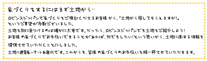 家づくりはまず土地から ロビンスジャパンで家づくりをご検討くださるお客様から、「土地から探してもらえますか?」というご要望が多数ございました。土地を別に見つけるのは確かに大変です。だったらロビンスジャパンでも土地をご紹介しよう!お客さまの家づくりでお手伝いできることがあれば、何でもしたいという思いから、土地に関する情報も提供させていただくことにしました。土地+建築家=アート&進化です。これからも皆様の家づくりのお手伝いを精一杯させていただきます。
